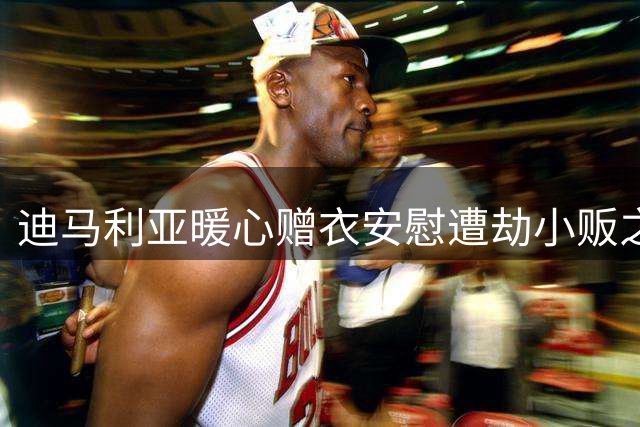 迪马利亚暖心赠衣安慰遭劫小贩之子